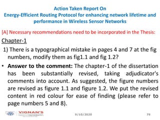 Action Taken Report On
Energy-Efficient Routing Protocol for enhancing network lifetime and
performance in Wireless Sensor Networks
[A] Necessary recommendations need to be incorporated in the Thesis:
Chapter-1
1) There is a typographical mistake in pages 4 and 7 at the fig
numbers, modify them as fig1.1 and fig 1.2?
• Answer to the comment: The chapter-1 of the dissertation
has been substantially revised, taking adjudicator's
comments into account. As suggested, the figure numbers
are revised as figure 1.1 and figure 1.2. We put the revised
content in red colour for ease of finding (please refer to
page numbers 5 and 8).
9/10/2020 79
 