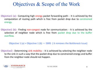 Objectives & Scope of the Work
Objective1 (a):- Computing high energy packet forwarding path: - It is achieved by the
computation of routing path which is free from packet drop due to constrained
energy.
Objective1 (b):- Finding non-congest node for communication: - It is achieved by the
selection of neighbor node which is free from packet drop due to the buffer
overflow.
Objective 1 (a) + Objective 1 (b) = EBRS ( It removes the Bottleneck Issue)
Objective2:- Determining sink mobility: - It is achieved by selecting the neighbor node
to the sink in such a way that the packet drop due to constrained energy and buffer
from the neighbor node should not happen.
9/10/2020 8
 