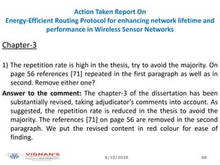 Action Taken Report On
Energy-Efficient Routing Protocol for enhancing network lifetime and
performance in Wireless Sensor Networks
Chapter-3
1) The repetition rate is high in the thesis, try to avoid the majority. On
page 56 references [71] repeated in the first paragraph as well as in
second. Remove either one?
Answer to the comment: The chapter-3 of the dissertation has been
substantially revised, taking adjudicator's comments into account. As
suggested, the repetition rate is reduced in the thesis to avoid the
majority. The references [71] on page 56 are removed in the second
paragraph. We put the revised content in red colour for ease of
finding.
9/10/2020 80
 