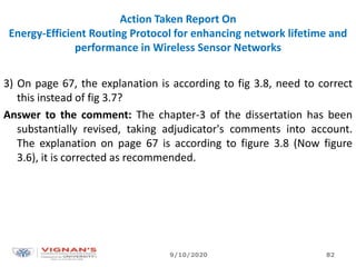 Action Taken Report On
Energy-Efficient Routing Protocol for enhancing network lifetime and
performance in Wireless Sensor Networks
3) On page 67, the explanation is according to fig 3.8, need to correct
this instead of fig 3.7?
Answer to the comment: The chapter-3 of the dissertation has been
substantially revised, taking adjudicator's comments into account.
The explanation on page 67 is according to figure 3.8 (Now figure
3.6), it is corrected as recommended.
9/10/2020 82
 