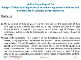 Action Taken Report On
Energy-Efficient Routing Protocol for enhancing network lifetime and
performance in Wireless Sensor Networks
Chapter-4
1) The description of 4.2.2 on page 75 & 76 is the same as the description of 3.2.2
from page 63 & 64. Similarly equations 4.5, 4.7 are similar to equation 3.6 of page
65 also table 4.3 on page 80 is the same as table 3.1 from page 68, if there is any
justification author needs to incorporate or else repeated matter should be
removed?
Answer to the comment: The chapter-4 of the dissertation has been substantially
revised, taking adjudicator's comments into account. The description presented at
page numbers 75 and 76 explains the multi-objective mechanism about packet
operation which is removed. Similarly equations 4.5, 4.7 are similar to equation 3.6
which is also removed. The table presented at 4.3 also removed, because it seems
that the information given in that table is previously there in table 3.1 (from
Chapter-3). So as suggested, we quoted the same instead of repeating the content.
9/10/2020 83
 
