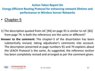 Action Taken Report On
Energy-Efficient Routing Protocol for enhancing network lifetime and
performance in Wireless Sensor Networks
• Chapter-5
1) The description quoted from ref. [94] on page 91 is similar to ref. [82]
from page 74. Is both the references are the same or different?
Answer to the comment: The chapter-5 of the dissertation has been
substantially revised, taking adjudicator's comments into account.
The description presented at page numbers 91 and 74 explains about
the LEACH Protocol is the same. As suggested, the reference section
has been completely revised and arranged as per the comment given.
9/10/2020 84
 