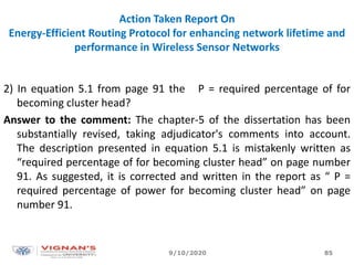 Action Taken Report On
Energy-Efficient Routing Protocol for enhancing network lifetime and
performance in Wireless Sensor Networks
2) In equation 5.1 from page 91 the P = required percentage of for
becoming cluster head?
Answer to the comment: The chapter-5 of the dissertation has been
substantially revised, taking adjudicator's comments into account.
The description presented in equation 5.1 is mistakenly written as
“required percentage of for becoming cluster head” on page number
91. As suggested, it is corrected and written in the report as “ P =
required percentage of power for becoming cluster head” on page
number 91.
9/10/2020 85
 