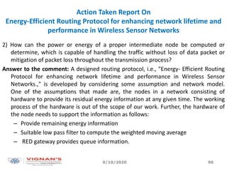 Action Taken Report On
Energy-Efficient Routing Protocol for enhancing network lifetime and
performance in Wireless Sensor Networks
2) How can the power or energy of a proper intermediate node be computed or
determine, which is capable of handling the traffic without loss of data packet or
mitigation of packet loss throughout the transmission process?
Answer to the comment: A designed routing protocol, i.e., "Energy- Efficient Routing
Protocol for enhancing network lifetime and performance in Wireless Sensor
Networks.," is developed by considering some assumption and network model.
One of the assumptions that made are, the nodes in a network consisting of
hardware to provide its residual energy information at any given time. The working
process of the hardware is out of the scope of our work. Further, the hardware of
the node needs to support the information as follows:
– Provide remaining energy information
– Suitable low pass filter to compute the weighted moving average
– RED gateway provides queue information.
9/10/2020 90
 
