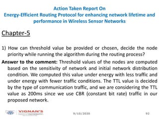Action Taken Report On
Energy-Efficient Routing Protocol for enhancing network lifetime and
performance in Wireless Sensor Networks
Chapter-5
1) How can threshold value be provided or chosen, decide the node
priority while running the algorithm during the routing process?
Answer to the comment: Threshold values of the nodes are computed
based on the sensitivity of network and initial network distribution
condition. We computed this value under energy with less traffic and
under energy with fewer traffic conditions. The TTL value is decided
by the type of communication traffic, and we are considering the TTL
value as 200ms since we use CBR (constant bit rate) traffic in our
proposed network.
9/10/2020 92
 