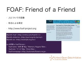 FOAF: Friend of a Friend
• 人についての語彙
• 有志による策定
• http://www.foaf-project.org
@preﬁx foaf: <http://xmlns.com/foaf/0.1/>
@pre...