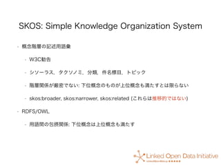 SKOS: Simple Knowledge Organization System
• 概念階層の記述用語彙
• W3C勧告
• シソーラス，タクソノミ，分類，件名標目，トピック
• 階層関係が厳密でない: 下位概念のものが上位概念も満たすと...