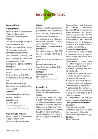 Secretari/ària                    Mission                              Per aquò faire, i serà demandat
                                  Entà ua escòla bilingüa occitana    de       realizar       entrevistas
d’associacion
                                  qu’assistiratz los ensenhairas      d’occitanofònes e cronicas sus
Sector d'activitat Ensenhament                                        tèmas especifics: siá genera-
/ Recèrca e Formacion             entà: l’arcuelh, l’animacion e
                                                                      listes de vulgarizacion … si| mai
Nivèu dòc: Saber s’exprimir       l’aquisicion de l’autonomia.        especifics als « particularismes e
Mission                           Que velharatz a la netetat deus     especificitats » dels terraires
Que seratz en carga deu secre-    locaus e deu materiau. Qu’avetz     occitans… per fin de las poder
tariat de l’associacion.          un interès ent{ l’occitan.          prepausar a d’autras r{dios o
Tanben que susvelharatz lo dis-   Descripcion complementària          supòrts a novèls mèdias.
                                  emplegaire                          Competéncias requesidas
nar (servici de guarderia).
                                  Que podetz aver un CUI-CAE          * Competéncia orala en lenga
Competéncias requesidas
                                  Tipe de contracte: CDD de 6         occitana (dins totas las sias va-
Que coneishetz l’occitan, que
                                  meses                               riantas dialectalas al nivèl de la
sabetz emplegar los tabladors e                                       compreneson)
                                  Nombre d'oras per setmana: 20
lo tractament de tèxte.           oras                                * Mestresa de l’occitan a l’escrit
Descripcion complementària        Remuneracion orària: 9€             (en vista dels partenariat botats
emplegaire                        Experiéncia demandada: Debu-        en plaça en çò de la FIMOC)
Tipe de contracte: CDD de 6       tant acceptat                       * Mestresa perfèita dels mes-
                                  Contacte:                           tièrs de la ràdio
meses
                                  Calandreta de Rodés                 * Bona cultura generala e inte-
Qu’avètz dret a un CUI-CAE.                                           rès de las bèlas per l’actualitat
                                  05.65.73.18.82
Nombre d'oras per setmana: 20                                         * Capacitat d’animacion
                                  calandreta.rodes@orange.fr
oras                                                                  * Capacitat d’analisi e de sintè-
Remuneracion orària: 9€                                               si, d’innovacion e de prepausi-
Experiéncia demandada: debu-                                          cions estrategicas e concretas
                                  Jornalista                          * Coneissença del malhum as-
tant acceptat
                                  Sector d'activitat: mèdias          sociatiu obrant per la defensa e
Contacte:                         Nivèu d’òc: Mestresa correnta       la difusion de la lenga e de la
Calandreta del País de Pàmias     Mission                             cultura occitanas
2 rue des Jacobins                La persona serà en carga            * Competéncias en d’autras
09100 Pamiers                     d’ajudar d’enriquesir la quanti-    lengas euroregionalas o latinas
 05.61.60.58.08                   tat e la qualitat dels programas    Descripcion complementària
lacalandreta09@free.fr            en lenga occitana de Ràdio Oc-      emplegaire
regents.pamias@gmail.com          citània e de la Federacion Inter-   CDI a comptar de julhet
                                  regionau dels Mèdias Occitans e     Experiéncia demandada: > 3 ans
                                  d’ajudar de noirir aital las ban-   dins los mestièrs de la ràdio
Ajude/Ajuda mairau                cas de donadas, en prefigura-       Nombre d'oras per setmana: 35
Sector d'activitat Ensenhament    cion de projèctes mediatics a       Contacte:
/ Recèrca e Formacion             venir.                              Ràdio Occitània
Nivèu d’òc: Nocions de basa



LO DIARI n°9

                                                                                                     10
 