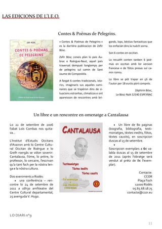 LAS EDICIONS DE L’I.E.O.


                                        Contes & Poëmas de Pelegrins.
                                        « Contes & Poëmas de Pelegrins »        gands, lops, bèstias fantasticas que
                                        es la darrièra publicacion de Zefir     los enfacián dins la nuèch sorna.
                                        Bòsc.
                                                                                Son 6 contes en occitan.
                                        Zefir Bòsc coneis plan lo país Au-
                                        brac e Roèrgue-Naut, aquel país         Lo recuèlh conten tanben 6 poè-
                                        traversat dempuèi longtemps per         mas en occitan amb lor version
                                        de pelegrins sul camin de Sant          francesa e de fòtos presas sul ca-
                                        Jaume de Compostèla.                    min romiu.

                                                                                Lo libre se pòt trapar en çò de
                                        A fargat 6 contes tradicionals, isto-
                                        rics, imaginaris sus aqueles cami-      l’autor per 18 euròs pòrt comprés.
                                        naires que se trapèron dins de si-                          Zéphirin Bòsc,
                                        tuacions estranhas, climaticas e ont         Le Bòsc-Nalt 12140 ESPEYRAC
                                        apareisson de rescontres amb bri-




                     Un libre e un rencontre en omenatge a Cantalausa

   Lo 22 de setembre de 2006                                                           Un libre de 80 paginas
   l'abat Loís Combas nos quita-                                                (biografia, bibliografia, testi-
   va...                                                                        moniatges, tèxtes inedits, fòtos,
                                                                                tèxtes causits), en soscripcion
   L'Institut d'Estudis Occitans                                                duscas al 15 de setembre.
   d'Avairon amb lo Centre Cultu-
   ral Occitan de Roèrgue e lo                                                  Soscripcion exemplars a 6€ va-
   Grelh roergàs se vòlon sovenir:                                              labla duscas al 15 de setembre
   Cantalausa, l'òme, lo prèire, lo                                             de 2011 (après l'obratge serà
   professor, lo cercaire, l'escrivan                                           vendut al prètz de 8€ l'exem-
   qu'a tant fach per la nòstra len-                                            plar).
   ga e la nòstra cultura.
                                                                                                        Contacte:
   Dos eveniments a Rodés:                                                                                 CCOR
          una conferéncia – ren-                                                                       Plaça Foch
   contre lo 24 de setembre de                                                                      12000 Rodés
   2011 a 16h30 amfiteatre del                                                                     05.65.68.18.75
   Centre Cultural departamental,                                                              contacte@ccor.eu
   25 avenguda V. Hugo.




   LO DIARI n°9

                                                                                                                11
 