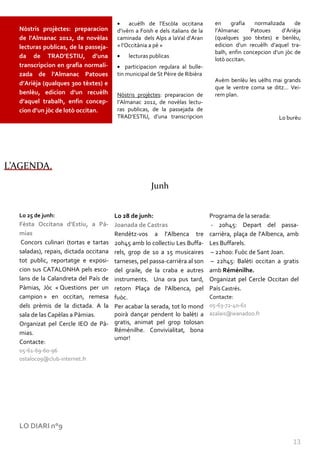 acuèlh de l’Escòla occitana          en     grafia   normalizada     de
  Nòstris projèctes: preparacion        d’ivèrn a Foish e dels italians de la     l’Almanac     Patoues     d’Arièja
  de l’Almanac 2012, de novèlas         caminada dels Alps a laVal d’Aran         (qualques 300 tèxtes) e benlèu,
  lecturas publicas, de la passeja-     « l’Occit{nia a pè »                      edicion d’un recuèlh d’aquel tra-
                                                                                  balh, enfin concepcion d’un jòc de
  da de TRAD’ESTIU, d’una                   lecturas publicas
                                                                                  lotò occitan.
  transcripcion en grafia normali-          participacion regulara al bulle-
  zada de l’Almanac Patoues             tin municipal de St Pèire de Ribièra
                                                                                  Avèm benlèu les uèlhs mai grands
  d’Arièja (qualques 300 tèxtes) e
                                                                                  que le ventre coma se ditz… Vei-
  benlèu, edicion d’un recuèlh          Nòstris projèctes: preparacion de         rem plan.
  d’aquel trabalh, enfin concep-        l’Almanac 2012, de novèlas lectu-
  cion d’un jòc de lotò occitan.        ras publicas, de la passejada de
                                        TRAD’ESTIU, d’una transcripcion                                    Lo burèu




L’AGENDA.

                                                      Junh


  Lo 25 de junh:                       Lo 28 de junh:                           Programa de la serada:
  Fèsta Occitana d’Estiu, a Pà-        Joanada de Castras                       - 20h45: Depart del passa-
  mias                                 Rendètz-vos a l'Albenca tre              carrièra, plaça de l'Albenca, amb
   Concors culinari (tortas e tartas   20h45 amb lo collectiu Les Buffa-        Les Buffarels.
  saladas), repais, dictada occitana   rels, grop de 10 a 15 musicaires         – 22h00: Fuòc de Sant Joan.
  tot public, reportatge e exposi-     tarneses, pel passa-carrièra al son      – 22h45: Balèti occitan a gratis
  cion sus CATALONHA pels esco-        del graile, de la craba e autres         amb Réménilhe.
  lans de la Calandreta del País de    instruments. Una ora pus tard,           Organizat pel Cercle Occitan del
  Pàmias, Jòc « Questions per un       retorn Plaça de l'Albenca, pel           País Castrés.
  campion » en occitan, remesa         fuòc.                                    Contacte:
  dels prèmis de la dictada. A la      Per acabar la serada, tot lo mond        05-63-72-40-61
  sala de las Capèlas a Pàmias.        poirà dançar pendent lo balèti a         azalais@wanadoo.fr
  Organizat pel Cercle IEO de Pà-      gratis, animat pel grop tolosan
  mias.                                Réménilhe. Convivialitat, bona
                                       umor!
  Contacte:
  05-61-69-60-96
  ostaloc09@club-internet.fr




  LO DIARI n°9

                                                                                                                13
 