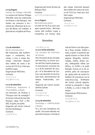 Organizat pel Cercle Occitan de     deu vrèspe. Intermedi dançant
Lo 19 d'agost:                       Roèrgue-Naut.                       deus talhèrs de canta e de musi-
Concèrt de Philippe VIALARD          Contacte:                           ca de l’I.E.O 32 miats peu Guil-
Lo cantaire de l'Aubrac Philippe     gerard.ferrand4@wanadoo.fr          hèm Lopez.
VIALARD canta los tradicionals                                           Organizat per l'IEO Gèrs.
de l'Aubrac e del Roèrgue, mas       Lo 21 d'agost:                      Contacte:
tanben sas creacions e ara i         Bal tradicionau (Gers)               09 54 10 11 41
mèscla las influençias de la mu-     Los bals de l’I.E.O 32 que’s pas-   ieo32@ieo-oc.org
sica del Maròc ont trabalha. A       sejan capvath l’estiu… Bal tradi-
9h00 del ser a la glèisa de Persa.   cionau dab Guilhèm Lopez e
                                     companhia, aus Camps, 3h30


                                              Setembre

L’11 de setembre:                     ieo12@ieo-oc.org                    vida de l'òme e son òbra gran-
Bal de rentrada (Gers)               Lo 17 e 18 de setembre:              da e fòrça variada. Dubèrt a
Bal tradicionau dab Guilhèm          Las Jornadas del Patrimòni           totes, a gratis. A paréisser per
Lopez e companhia, Aus               de Castras                           aquela ocasion un libre de 80
camps, 3 òras e mieija deu           Dins l’encastre de las Jornadas      paginas (biografia, testimo-
vrèspe. Intermèdi dançant            del Patrimòni, lo Centre occi-       niatges, inedits, tèxtes cau-
deus talhèrs de canta e de           tan del País Castrés prepausa-       sits, bibliografia) editat per
musica de l’I.E.O 32 miats peu       r{ d’animacions occitanas los        l'IEO12, lo CCOR e lo grelh
Guilhèm Lopez.                       17 e 18 de setembre de 2011:         Roergàs. Duscas al 15 de se-
Organizat per l'IEO Gèrs.            jòc « A la descobèrta de Cas-        tembre prètz de soscripcion
Contacte:                            tras » per descobrir la vila d’un    6€, aprèp prètz de venda 8 €
 09 54 10 11 41                      biais ludic, demonstracion de        (bulletin de soscripcion sul sit
ieo32@ieo-oc.org                     danças tradicionalas, con-           www.ieo12.org). Amfiteatre
                                     cèrt...                              del Centre cultural departa-
Lo 17 de setembre:                   Organizat pel Centre occitan         mental 25 avenguda V. Hugo
Conferéncia/ diaporama d             del País Castrés.                    a Rodés, a 4 oras e mièja del
'Yves GARRIC, a Rodés                Contacte:                            vèspre.
Les Buroniers de l'Aubrac e          05-61-69-60-96                       Organizat per l'IEO Avairon.
"Pourquoi tant de nostalgie"?        ieo09@ieo-oc.org                     Contacte:
Al Centre Cultural Occitan Del                                            05-65-68-18-75
Roergue, plaça Foch a RO-            Lo 24 de setembre:                   ieo12@ieo-oc.org
DEZ. A gratis, tot public.           Omenatge a CANTALAUSA
Organizat pel Cercle Cultural        a Rodés,
Occitan de Roèrgue.                  Fa 5 ans que Cantalausa nos
Contacte:                            quitèt. Una taula redonda nos
05-65-68-18-75                       permetrà d'evocar a l'encòp la




LO DIARI n°9

                                                                                                       16
 