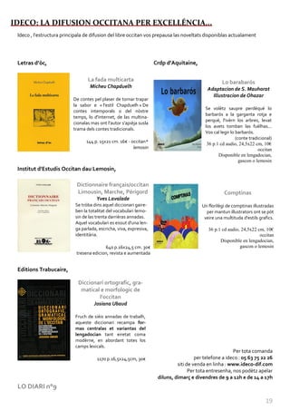 IDECO: LA DIFUSION OCCITANA PER EXCELLÉNCIA...
 Nature “huile sur toile” Sylvie Hébrard
 Ideco , l’estructura principala de difusion del libre occitan vos prepausa las noveltats disponiblas actualament




 Letras d’òc,                                                                  Crdp d'Aquitaine,

                                            La fada multicarta                                                 Lo barabarós
                                             Micheu Chapduelh                                          Adaptacion de S. Mauhorat
                                                                                                         Illustracion de Ohazar
                                    De contes pel plaser de tornar trapar
                                    la sabor e « l'estil Chapduelh » De
                                                                                                      Se volètz saupre perdéqué lo
                                    contes intemporals o del nòstre
                                                                                                      barbarós a la garganta rotja e
                                    temps, lo d'internet, de las multina-
                                                                                                      perqué, l'ivèrn los arbres, levat
                                    cionalas mas ont l'autor s'apièja susla
                                                                                                      los avets tomban las fuèlhas...
                                    trama dels contes tradicionals.
                                                                                                      Vos cal legir lo barbarós.
                                                                                                                       (conte tradicional)
                                           144 p. 15x21 cm. 16€ - occitan*                             36 p.1 cd audio, 24,5x22 cm, 10€
                                                                   lemosin                                                         occitan
                                                                                                             Disponible en lengadocian,
                                                                                                                         gascon o lemosin
 Institut d'Estudis Occitan dau Lemosin,

                                       Dictionnaire français/occitan
                                       Limousin, Marche, Périgord                                               Comptinas
                                                 Yves Lavalade
                                      Se tròba dins aquel diccionari gaire-                          Un florilègi de comptinas illustradas
                                      ben la totalitat del vocabulari lemo-                            per mantun illustrators ont se pòt
                                      sin de las trenta darrièras annadas.                            veire una multituda d'estils grafics.
                                      Aquel vocabulari es eissut d'una len-
                                      ga parlada, escricha, viva, expresiva,                            36 p.1 cd audio, 24,5x22 cm, 10€
                                      identitària.                                                                                occitan
                                                                                                              Disponible en lengadocian,
                                                    640 p.16x24,5 cm. 30€                                               gascon o lemosin
                                      tresena edicion, revista e aumentada


 Editions Trabucaire,

                                       Diccionari ortografic, gra-
                                        matical e morfologic de
                                               l'occitan
                                               Josiana Ubaud

                                      Fruch de sièis annadas de trabalh,
                                      aqueste diccionari recampa for-
                                      mas centralas et variantas del
                                      lengadocian tant eiretat coma
                                      modèrne, en abordant totes los
                                      camps lexicals.
                                                                                                                    Per tota comanda
                                                 1170 p.16,5x24,5cm, 30€                          per telefone a ideco : 05 63 75 22 26
                                                                                         siti de venda en linha : www.ideco-dif.com
                                                                                               Per tota entresenha, nos podètz apelar
                                                                                diluns, dimarç e divendres de 9 a 12h e de 14 a 17h
 LO DIARI n°9

                                                                                                                                      19
 