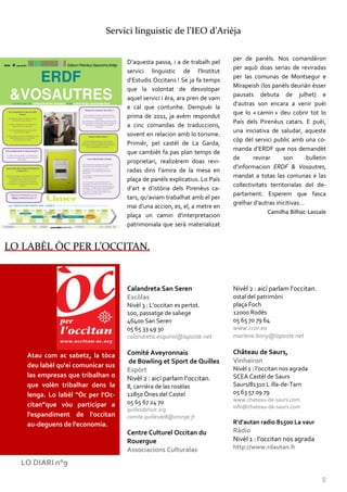 Servici linguistic de l’IEO d’Arièja

                                                                           per de panèls. Nos comandèron
                                    D’aquesta passa, i a de trabalh pel
                                                                           per aquò doas serias de reviradas
                                    servici linguistic de l’Institut
                                                                           per las comunas de Montsegur e
                                    d’Estudis Occitans ! Se ja fa temps
                                                                           Mirapeish (los panèls deurián èsser
                                    que la volontat de desvolopar
                                                                           pausats debuta de julhet) e
                                    aquel servici i èra, ara pren de vam
                                                                           d’autras son encara a venir puèi
                                    e cal que contunhe. Dempuèi la
                                                                           que lo « camin » deu cobrir tot lo
                                    prima de 2011, ja avèm respondut
                                                                           País dels Pirenèus catars. E puèi,
                                    a cinc comandas de traduccions,
                                                                           una iniciativa de saludar, aqueste
                                    sovent en relacion amb lo torisme.
                                                                           còp del servici public amb una co-
                                    Primièr, pel castèl de La Garda,
                                                                           manda d’ERDF que nos demandèt
                                    que cambièt fa pas plan temps de
                                                                           de      revirar      son     bulletin
                                    proprietari, realizèrem doas revi-
                                                                           d’informacion ERDF & Vosautres,
                                    radas dins l’amira de la mesa en
                                                                           mandat a totas las comunas e las
                                    plaça de panèls explicatius. Lo País
                                                                           collectivitats territorialas del de-
                                    d’art e d’istòria dels Pirenèus ca-
                                                                           partament. Esperem que fasca
                                    tars, qu’aviam trabalhat amb el per
                                                                           grelhar d’autras inicitivas…
                                    mai d’una accion, es, el, a metre en
                                                                                         Camilha Bilhac-Lassale
                                    plaça un camin d’interpretacion
                                    patrimoniala que serà materializat


LO LABÈL ÒC PER L’OCCITAN.


                                    Calandreta San Seren                   Nivèl 2 : aicí parlam l’occitan.
                                    Escòlas                                ostal del patrimòni
                                    Nivèl 3 : L'occitan es pertot.         plaça Foch
                                    100, passatge de saliege               12000 Rodés
                                    46400 San Seren                        05 65 70 79 64
                                    05 65 33 49 30                         www.ccor.eu
                                    calandreta.esquirol@laposte.net        marlene.bony@laposte.net


    Atau com ac sabetz, la tòca     Comité Aveyronnais                     Château de Saurs,
                                    de Bowling et Sport de Quilles         Vinhairon
    deu labèl qu'ei comunicar sus                                          Nivèl 1 : l’occitan nos agrada
                                    Espòrt
    las empresas que tribalhan o    Nivèl 2 : aicí parlam l’occitan.       SCEA Castèl de Saurs
    que volèn tribalhar dens la     8, carrièra de las rosèlas             Saurs/81310 L illa-de-Tarn
    lenga. Lo labèl "Òc per l'Oc-   12850 Ònes del Castel                  05 63 57 09 79
                                    05 65 67 24 70                         www.chateau-de-saurs.com
    citan”que vòu participar a                                             info@chateau-de-saurs.com
                                    quillesdehuit.org
    l'espandiment de l'occitan      comite.quillesde8@orange.fr
    au-deguens de l'economia.                                              R'd'autan radio 81500 La vaur
                                    Centre Culturel Occitan du             Ràdio
                                    Rouergue                               Nivèl 1 : l’occitan nos agrada
                                    Associacions Culturalas                http://www.rdautan.fr

  LO DIARI n°9

                                                                                                              8
 