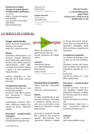Domaine de la Valiere                05 63 40 01 26
   Georges et Jacques Bennes            05 63 41 85 79                                   Ofici per l’occitan :
   St Waast 81800 Couffouleux           domainevaliere@gmail.com                    11, carrièra Malcosinat,
   Vinhairon                                                                                    31000 Tolosa
                                        Frederic Donnarel
   Nivèl 1 : l’occitan nos agrada                                             05 63 45 10 17 - 06 87 70 42 29
                                        Artiste pintre,
   EARL BENNES                                                                         ofici@occitan-oc.org
                                        Ste Eulalie d'Olt
   2530 route des rives de l'agoût
                                        http://atelierdefreedo.wordpress.c
   Saint Waast
                                        om/page/3/
   81800 COUFOULEUX




LO SERVICI DE L’EMPLEC.

   Cargat administratiu                                                      en fòrmas documents, subven-
   Sector d'activitat Ensenhament                                            cions). Que’vs aucuparatz de las
   / Recèrca e formacion                                                     operacions comptablas sasida
   Nivèu d’oc : Nocions de basa                                              de las escrituras e seguida de la
                                        Natura de l’aufèrta CUI - CAE        tesaureria).
   Mission                              Salari indicatiu Orari 9 €
   Assisténcia administrativa a la      Durada setmanèra de tribalh :        Competéncias requesidas
   direccion d’escòla (Recepcion        20H00                                La mestresa de la lenga occita-
   de las telefonadas, gestion deus                                          na qu’ei un mes t{ la candidatu-
   corrièrs e documents, operacion      contacte :                           ra.
   administrativas, velha regla-        Calandreta Castresa                  Utilizacion normau deu tracta-
   mentària,comunicacion interna)       47 rue Marcel Briguiboul             ment de tèxtes e deu tabulatòri
   e ajuda a la vida escolara en        81100 Castres                        Experiéncia desirada de 1 a 2
   classa de cicle 2.                   05.63.71.00.36                       ans
                                        castresa.calandreta@wanadoo.fr       Formacions :
   Verificar eligibilitat au CAE.                                            Permés de condusir : B - <3,5T
   Mestresa de la lenga occitana                                             REM <750KG exigit
   apreciada
                                        Secretari/ària Comptabla             Descripcion complementària
   Competéncias requesidas              Sector d'activitat : Association     emplegaire
   Experiéncia Desirada de 6 mes        culturau.                            Tipe de Contracte : CCD de 6
   au prèp deus mainats                 Nivèu d’oc : Nocions de basa         mes Eligibilitat CUI/CAE Des-
   Formacion CAP, BEP o equiva-                                              plaçaments frequents sus Mièg-
   lent Secretariat / Foncion           Mission                              jorn-Pirenèus (permés e vehicu-
   d’assistent desirat                  Si avetz competéncias en ges-        la personau)
                                        tion administrativa, informatica     Durada setmanèra de trabalh :
   Coneishenças buroticas Tabu-         e assisténcia alavetz, que cer-      26h
   latòri : Utilizacion expèrta Trac-   cam un/ua secretari/ària comp-       Salari indicatiu : Salari orari > a
   tament de tèxtes : Utilizacion       tabla tà un Contracte a Durada       10€ - Convencion collectiva
   expèrta                              Determinada.                         animacion indicatiu (cat. C).

   Descripcion complementària           Qu’auratz a assegurar l’arcuelh
   emplegaire                           fisic e telefonic mès tanben la      Contacte :
   Tipe de contracte : Contracte a      seguida administrativa d’ua           IEO MP :
   Durada Determinada de 6 mes          associacion (dossièrs, botadas       ieom-pireneus@ieo-oc.org


   LO DIARI n°9

                                                                                                              9
 