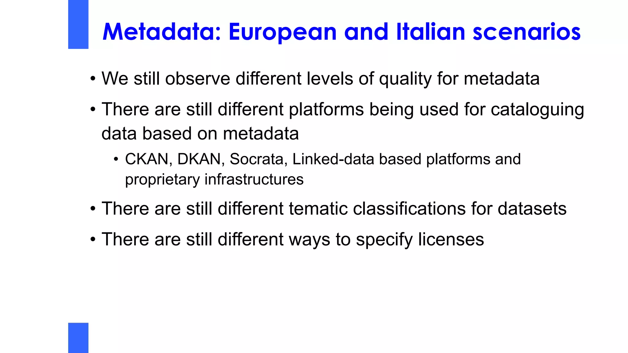 Metadata: European and Italian scenarios
• We still observe different levels of quality for metadata
• There are still different platforms being used for cataloguing
data based on metadata
• CKAN, DKAN, Socrata, Linked-data based platforms and
proprietary infrastructures
• There are still different tematic classifications for datasets
• There are still different ways to specify licenses
 