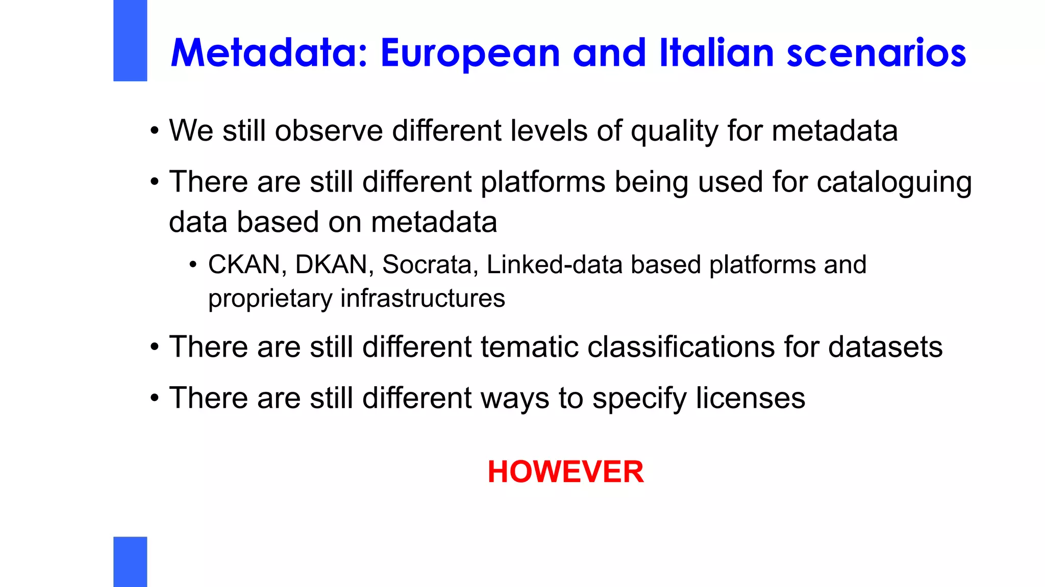 Metadata: European and Italian scenarios
• We still observe different levels of quality for metadata
• There are still different platforms being used for cataloguing
data based on metadata
• CKAN, DKAN, Socrata, Linked-data based platforms and
proprietary infrastructures
• There are still different tematic classifications for datasets
• There are still different ways to specify licenses
HOWEVER
 