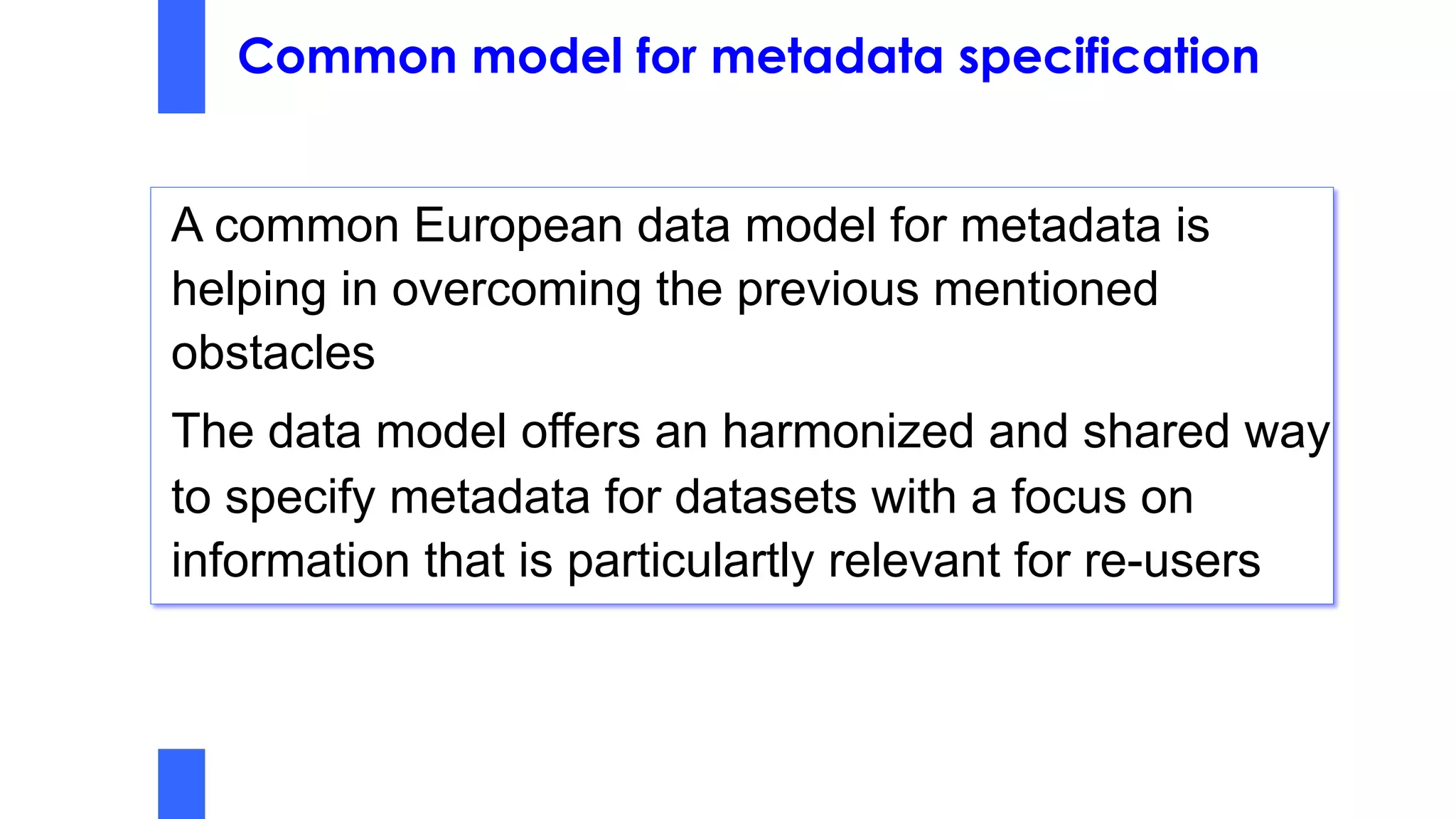 Common model for metadata specification
A common European data model for metadata is
helping in overcoming the previous mentioned
obstacles
The data model offers an harmonized and shared way
to specify metadata for datasets with a focus on
information that is particulartly relevant for re-users
 