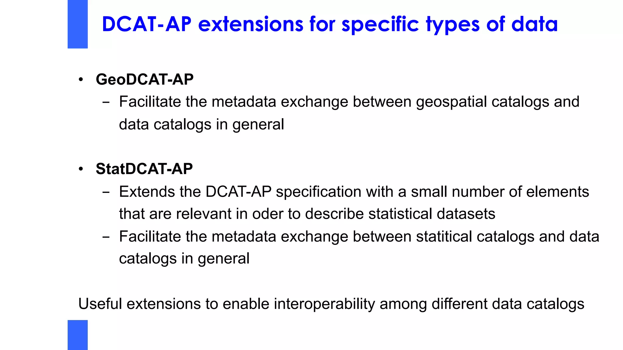 DCAT-AP extensions for specific types of data
• GeoDCAT-AP
- Facilitate the metadata exchange between geospatial catalogs and
data catalogs in general
• StatDCAT-AP
- Extends the DCAT-AP specification with a small number of elements
that are relevant in oder to describe statistical datasets
- Facilitate the metadata exchange between statitical catalogs and data
catalogs in general
Useful extensions to enable interoperability among different data catalogs
 