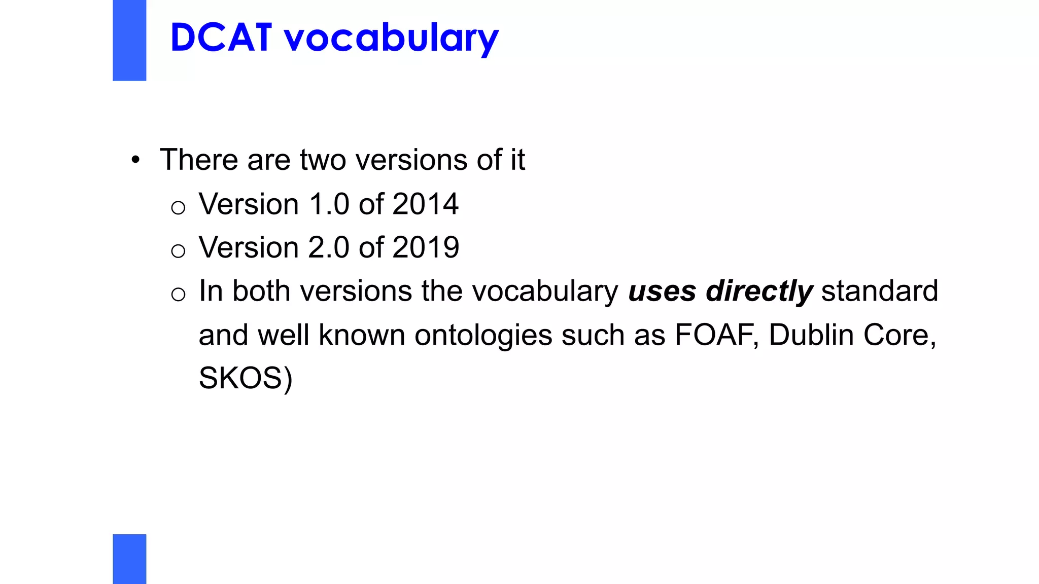 DCAT vocabulary
• There are two versions of it
o Version 1.0 of 2014
o Version 2.0 of 2019
o In both versions the vocabulary uses directly standard
and well known ontologies such as FOAF, Dublin Core,
SKOS)
 