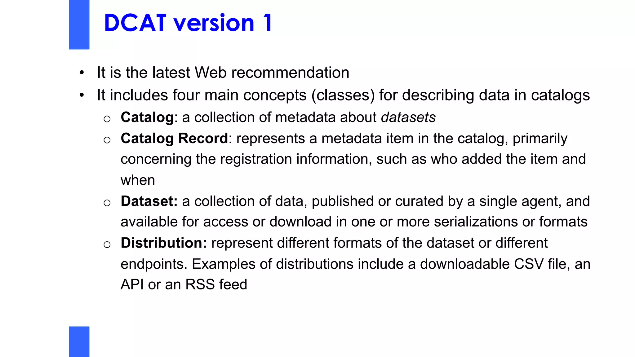 DCAT version 1
• It is the latest Web recommendation
• It includes four main concepts (classes) for describing data in catalogs
o Catalog: a collection of metadata about datasets
o Catalog Record: represents a metadata item in the catalog, primarily
concerning the registration information, such as who added the item and
when
o Dataset: a collection of data, published or curated by a single agent, and
available for access or download in one or more serializations or formats
o Distribution: represent different formats of the dataset or different
endpoints. Examples of distributions include a downloadable CSV file, an
API or an RSS feed
 