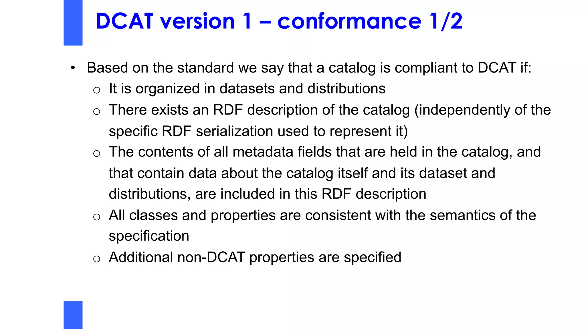 DCAT version 1 – conformance 1/2
• Based on the standard we say that a catalog is compliant to DCAT if:
o It is organized in datasets and distributions
o There exists an RDF description of the catalog (independently of the
specific RDF serialization used to represent it)
o The contents of all metadata fields that are held in the catalog, and
that contain data about the catalog itself and its dataset and
distributions, are included in this RDF description
o All classes and properties are consistent with the semantics of the
specification
o Additional non-DCAT properties are specified
 