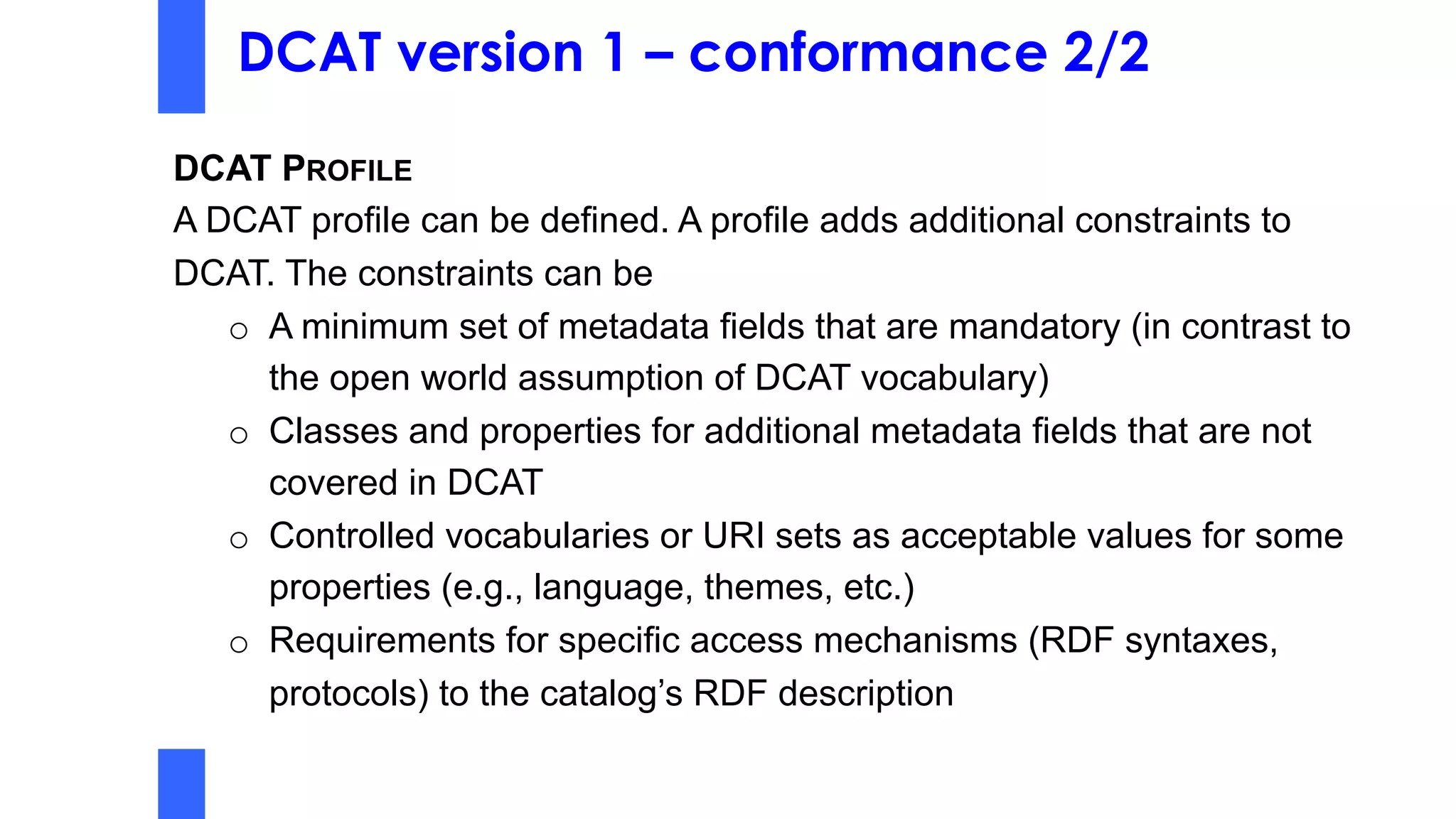 DCAT version 1 – conformance 2/2
DCAT PROFILE
A DCAT profile can be defined. A profile adds additional constraints to
DCAT. The constraints can be
o A minimum set of metadata fields that are mandatory (in contrast to
the open world assumption of DCAT vocabulary)
o Classes and properties for additional metadata fields that are not
covered in DCAT
o Controlled vocabularies or URI sets as acceptable values for some
properties (e.g., language, themes, etc.)
o Requirements for specific access mechanisms (RDF syntaxes,
protocols) to the catalog’s RDF description
 