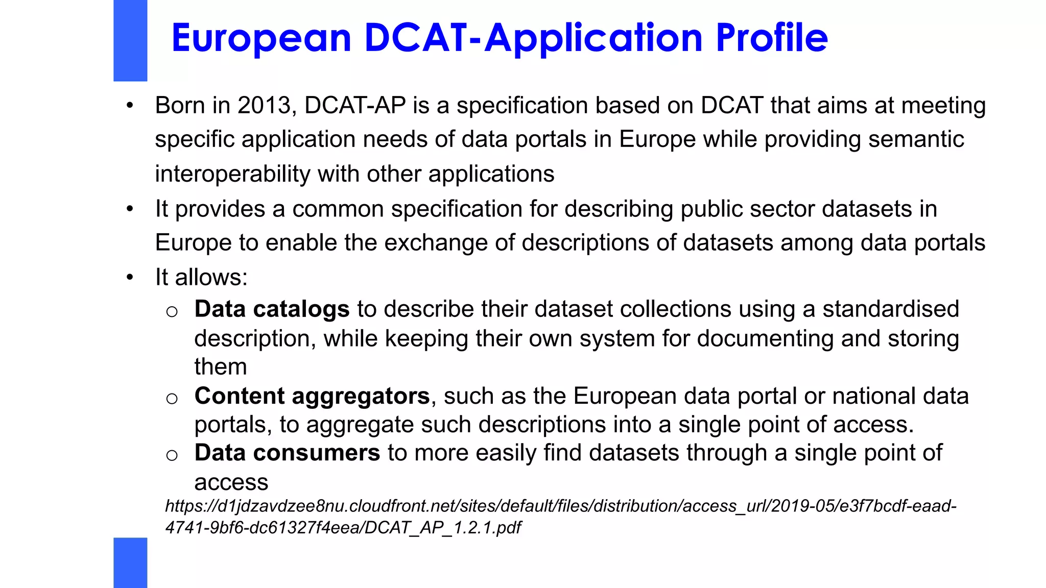 European DCAT-Application Profile
• Born in 2013, DCAT-AP is a specification based on DCAT that aims at meeting
specific application needs of data portals in Europe while providing semantic
interoperability with other applications
• It provides a common specification for describing public sector datasets in
Europe to enable the exchange of descriptions of datasets among data portals
• It allows:
o Data catalogs to describe their dataset collections using a standardised
description, while keeping their own system for documenting and storing
them
o Content aggregators, such as the European data portal or national data
portals, to aggregate such descriptions into a single point of access.
o Data consumers to more easily find datasets through a single point of
access
https://d1jdzavdzee8nu.cloudfront.net/sites/default/files/distribution/access_url/2019-05/e3f7bcdf-eaad-
4741-9bf6-dc61327f4eea/DCAT_AP_1.2.1.pdf
 