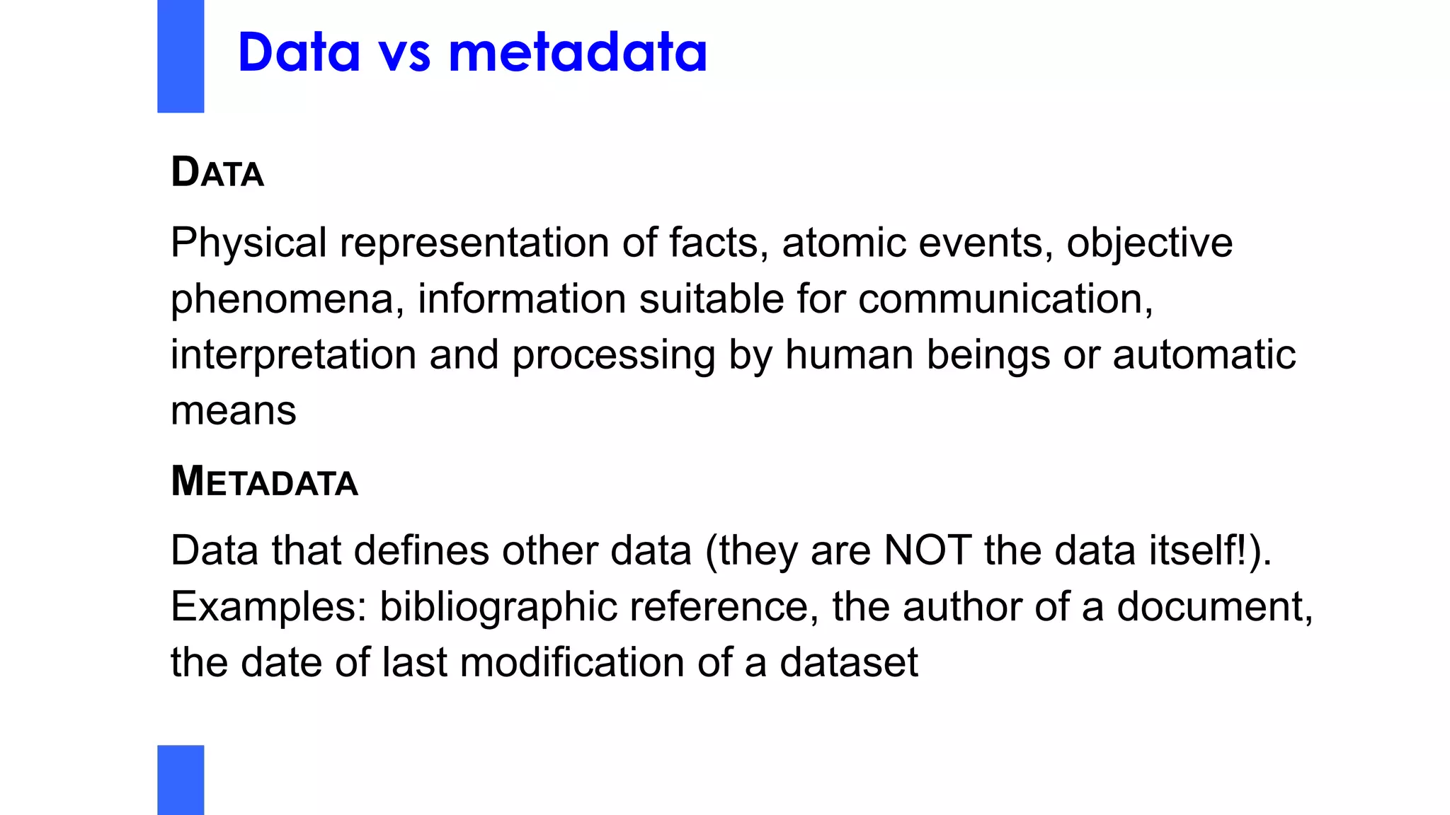 Data vs metadata
DATA
Physical representation of facts, atomic events, objective
phenomena, information suitable for communication,
interpretation and processing by human beings or automatic
means
METADATA
Data that defines other data (they are NOT the data itself!).
Examples: bibliographic reference, the author of a document,
the date of last modification of a dataset
 