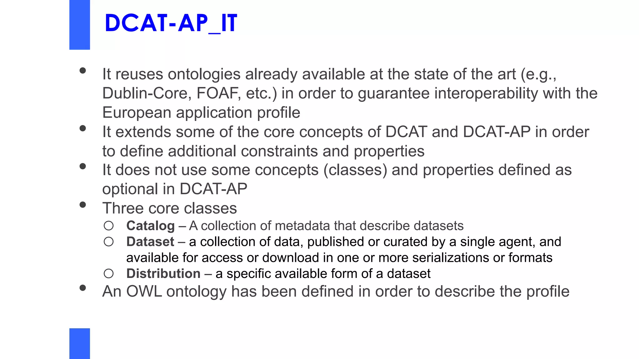 DCAT-AP_IT
• It reuses ontologies already available at the state of the art (e.g.,
Dublin-Core, FOAF, etc.) in order to guarantee interoperability with the
European application profile
• It extends some of the core concepts of DCAT and DCAT-AP in order
to define additional constraints and properties
• It does not use some concepts (classes) and properties defined as
optional in DCAT-AP
• Three core classes
o Catalog – A collection of metadata that describe datasets
o Dataset – a collection of data, published or curated by a single agent, and
available for access or download in one or more serializations or formats
o Distribution – a specific available form of a dataset
• An OWL ontology has been defined in order to describe the profile
 