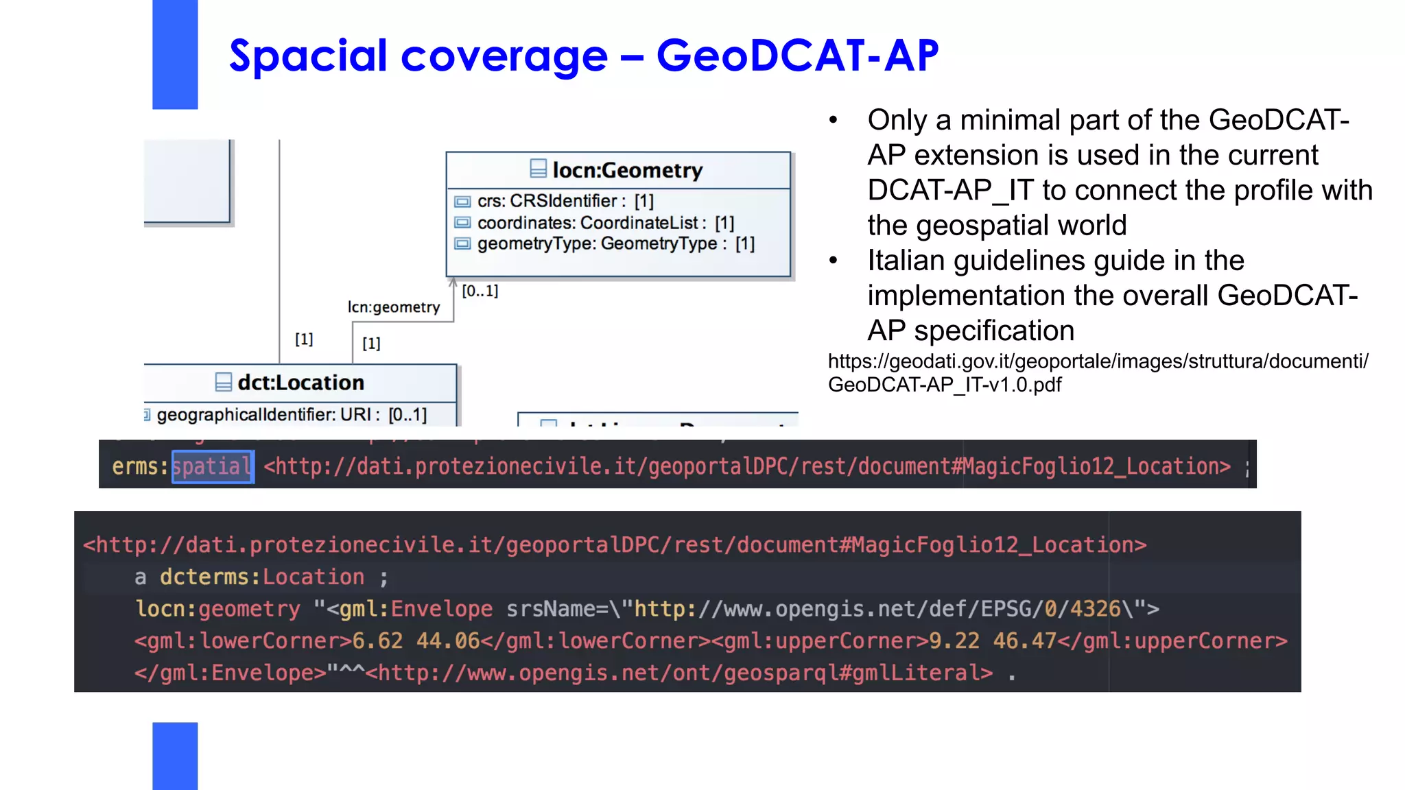 Spacial coverage – GeoDCAT-AP
• Only a minimal part of the GeoDCAT-
AP extension is used in the current
DCAT-AP_IT to connect the profile with
the geospatial world
• Italian guidelines guide in the
implementation the overall GeoDCAT-
AP specification
https://geodati.gov.it/geoportale/images/struttura/documenti/
GeoDCAT-AP_IT-v1.0.pdf
 