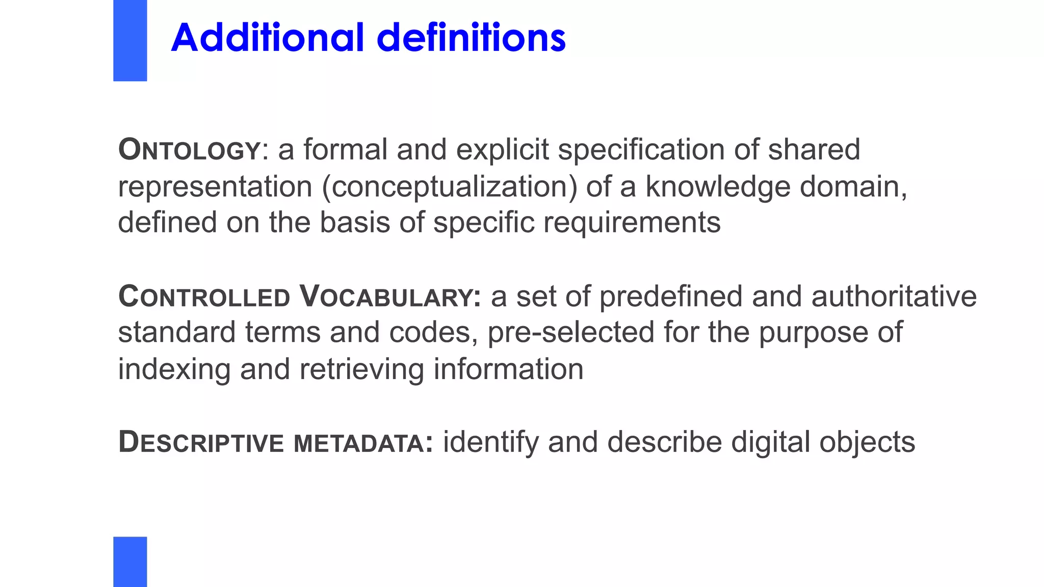 Additional definitions
ONTOLOGY: a formal and explicit specification of shared
representation (conceptualization) of a knowledge domain,
defined on the basis of specific requirements
CONTROLLED VOCABULARY: a set of predefined and authoritative
standard terms and codes, pre-selected for the purpose of
indexing and retrieving information
DESCRIPTIVE METADATA: identify and describe digital objects
 