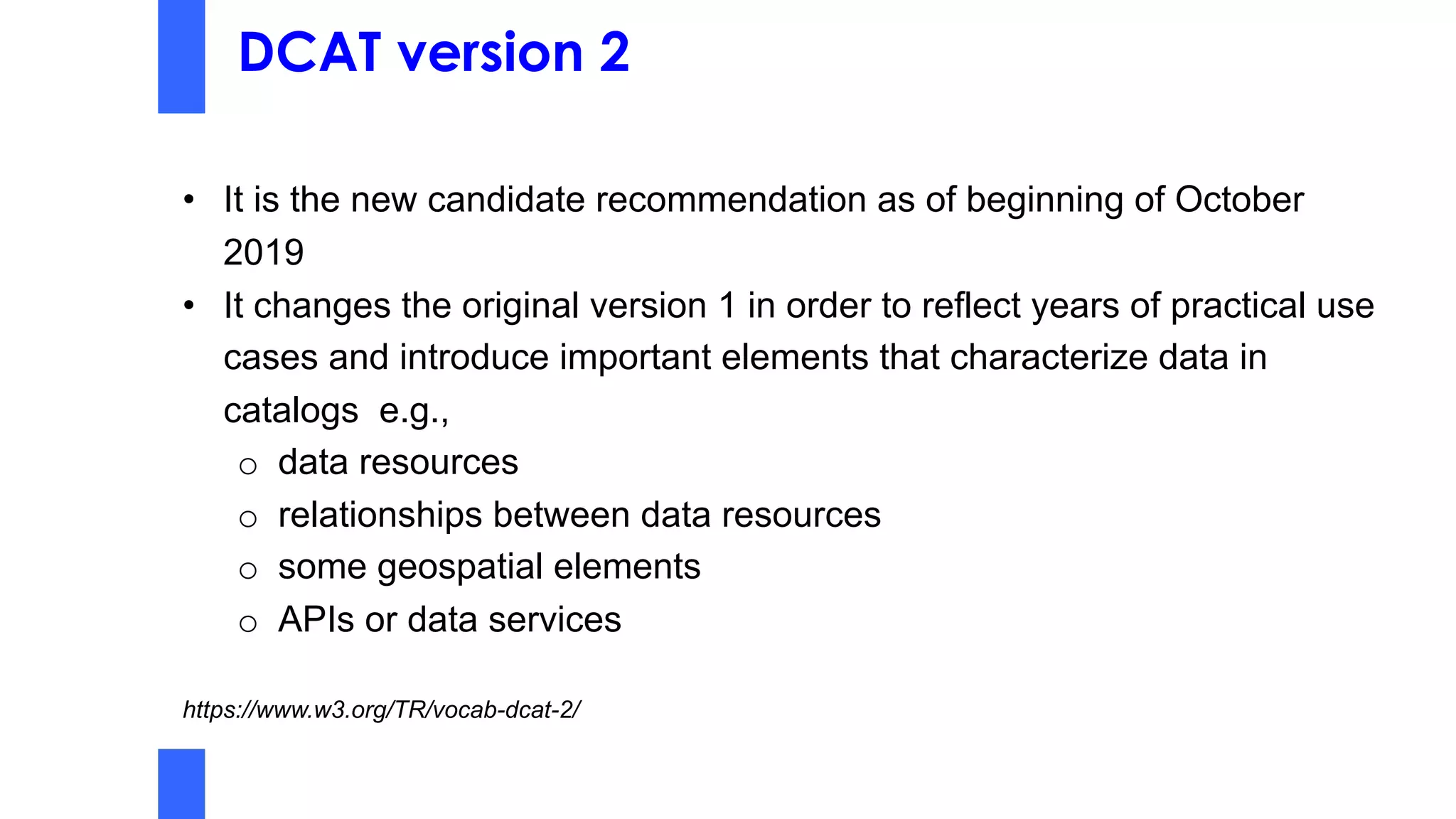 DCAT version 2
• It is the new candidate recommendation as of beginning of October
2019
• It changes the original version 1 in order to reflect years of practical use
cases and introduce important elements that characterize data in
catalogs e.g.,
o data resources
o relationships between data resources
o some geospatial elements
o APIs or data services
https://www.w3.org/TR/vocab-dcat-2/
 