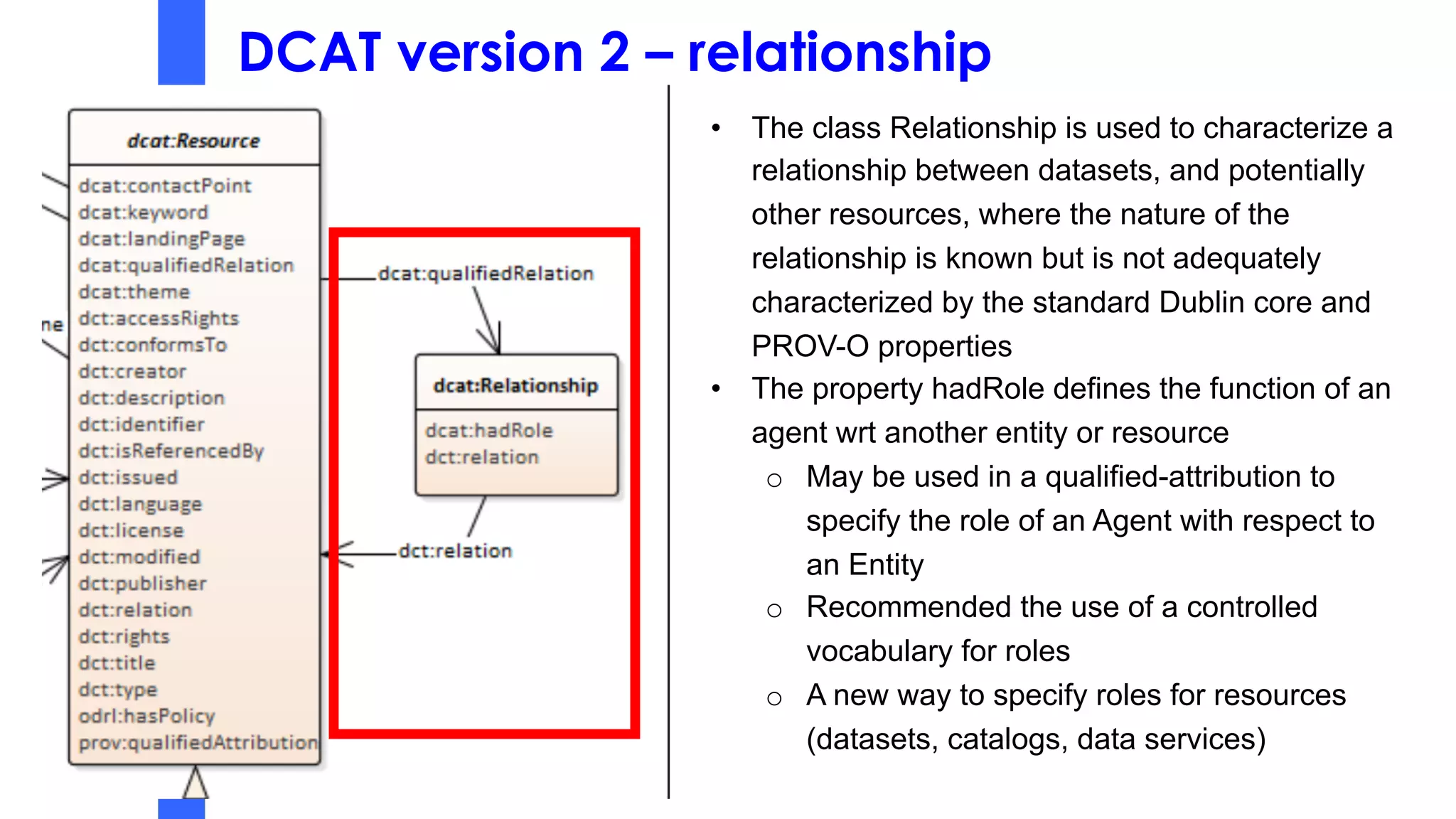 DCAT version 2 – relationship
• The class Relationship is used to characterize a
relationship between datasets, and potentially
other resources, where the nature of the
relationship is known but is not adequately
characterized by the standard Dublin core and
PROV-O properties
• The property hadRole defines the function of an
agent wrt another entity or resource
o May be used in a qualified-attribution to
specify the role of an Agent with respect to
an Entity
o Recommended the use of a controlled
vocabulary for roles
o A new way to specify roles for resources
(datasets, catalogs, data services)
 