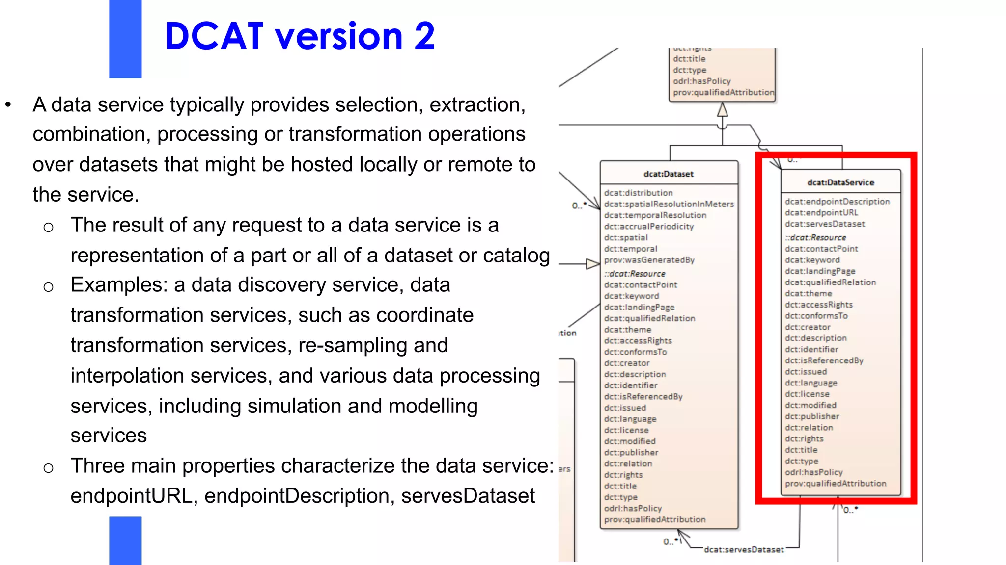 DCAT version 2
• A data service typically provides selection, extraction,
combination, processing or transformation operations
over datasets that might be hosted locally or remote to
the service.
o The result of any request to a data service is a
representation of a part or all of a dataset or catalog
o Examples: a data discovery service, data
transformation services, such as coordinate
transformation services, re-sampling and
interpolation services, and various data processing
services, including simulation and modelling
services
o Three main properties characterize the data service:
endpointURL, endpointDescription, servesDataset
 