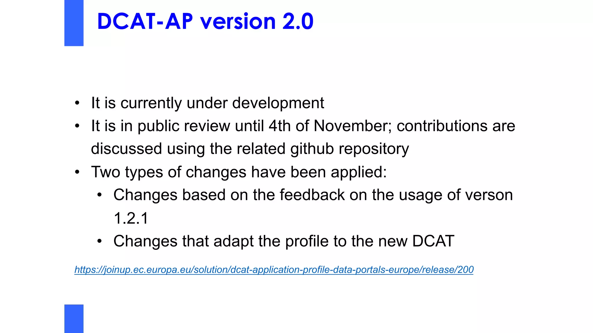 DCAT-AP version 2.0
• It is currently under development
• It is in public review until 4th of November; contributions are
discussed using the related github repository
• Two types of changes have been applied:
• Changes based on the feedback on the usage of verson
1.2.1
• Changes that adapt the profile to the new DCAT
https://joinup.ec.europa.eu/solution/dcat-application-profile-data-portals-europe/release/200
 