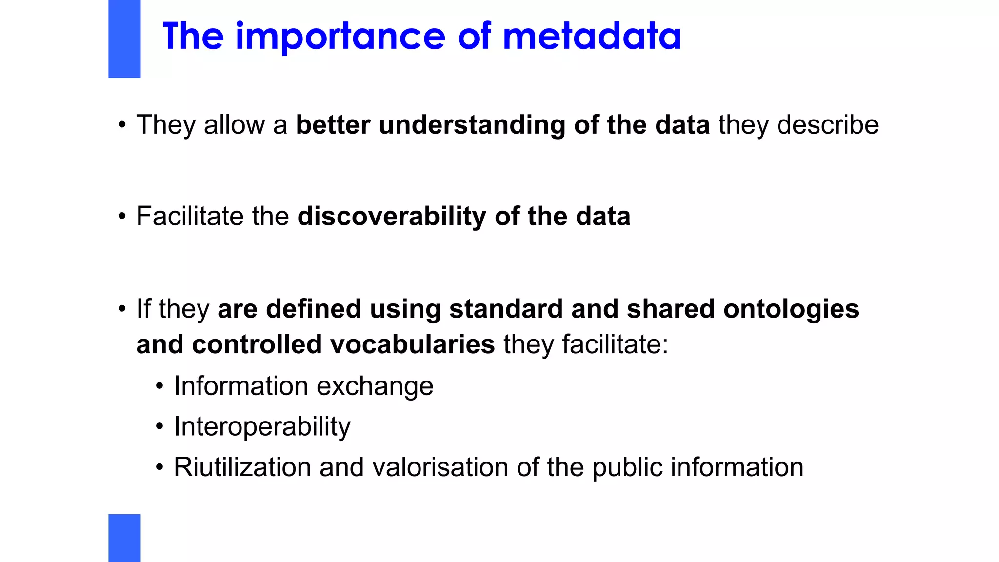 The importance of metadata
• They allow a better understanding of the data they describe
• Facilitate the discoverability of the data
• If they are defined using standard and shared ontologies
and controlled vocabularies they facilitate:
• Information exchange
• Interoperability
• Riutilization and valorisation of the public information
 