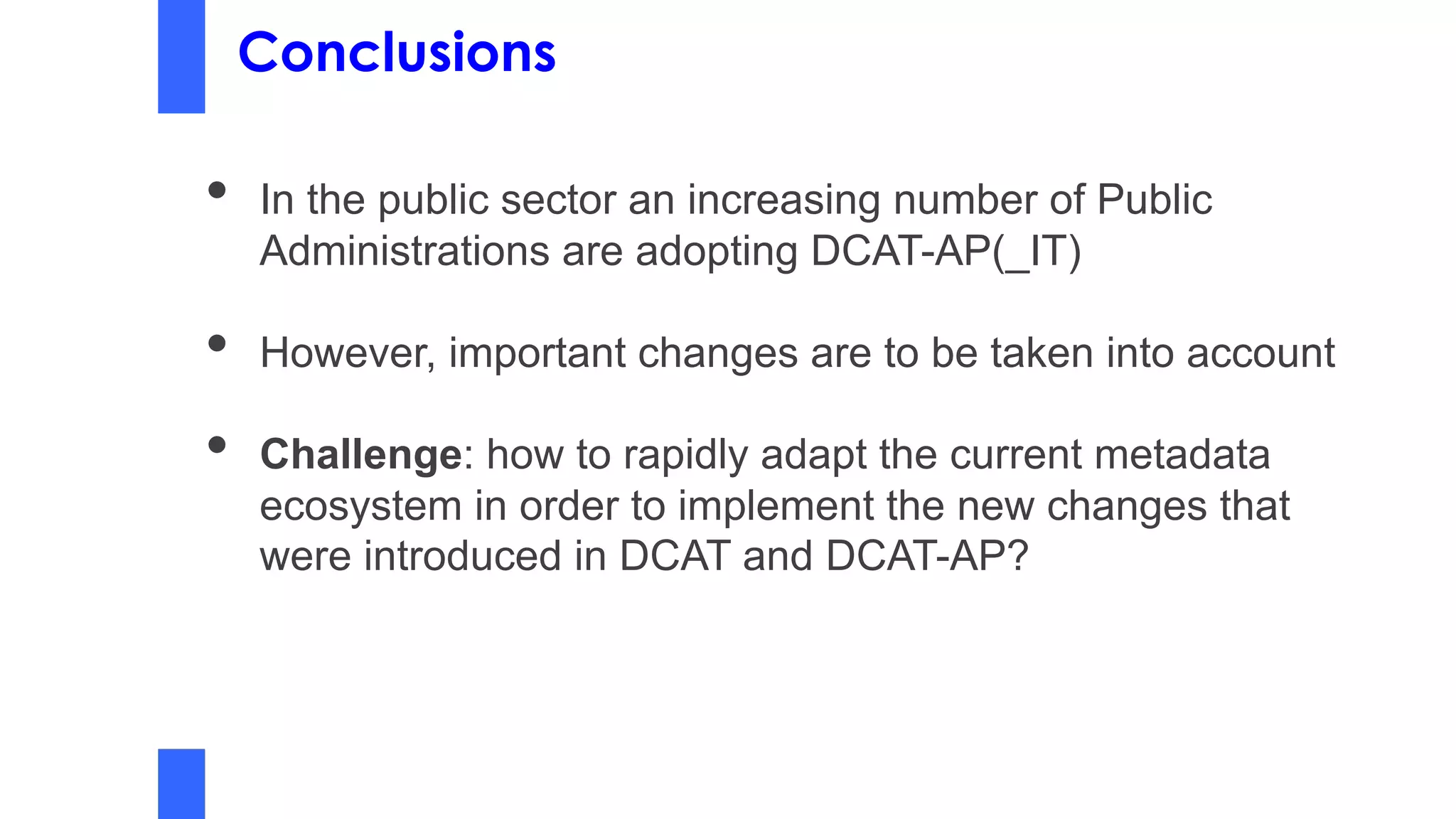 Conclusions
• In the public sector an increasing number of Public
Administrations are adopting DCAT-AP(_IT)
• However, important changes are to be taken into account
• Challenge: how to rapidly adapt the current metadata
ecosystem in order to implement the new changes that
were introduced in DCAT and DCAT-AP?
 