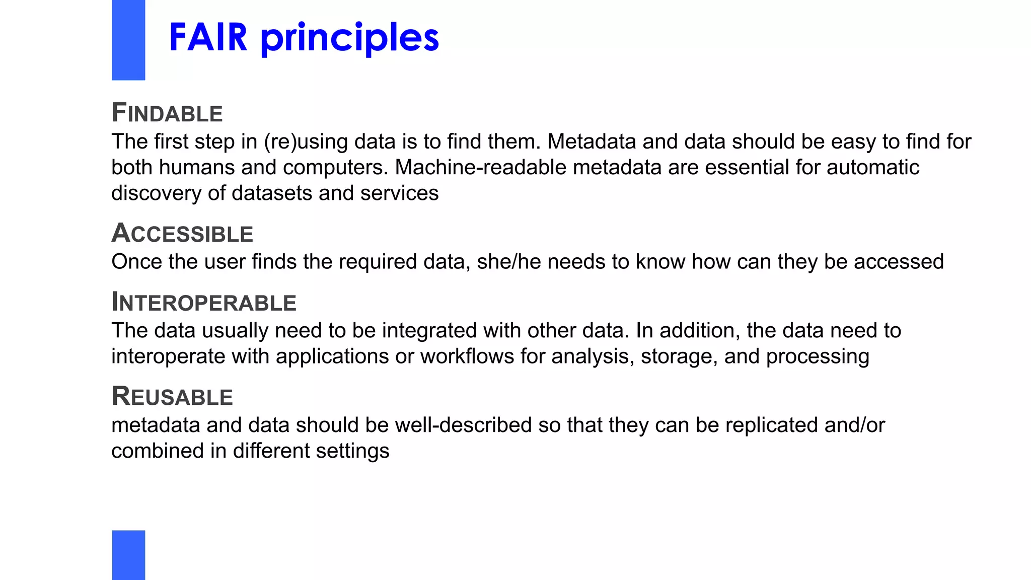 FAIR principles
FINDABLE
The first step in (re)using data is to find them. Metadata and data should be easy to find for
both humans and computers. Machine-readable metadata are essential for automatic
discovery of datasets and services
ACCESSIBLE
Once the user finds the required data, she/he needs to know how can they be accessed
INTEROPERABLE
The data usually need to be integrated with other data. In addition, the data need to
interoperate with applications or workflows for analysis, storage, and processing
REUSABLE
metadata and data should be well-described so that they can be replicated and/or
combined in different settings
 