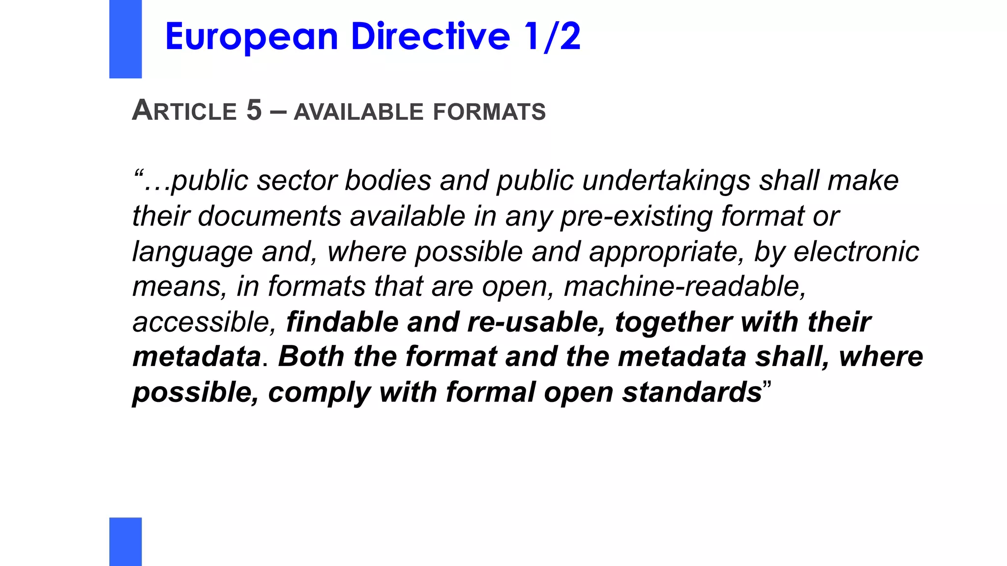 European Directive 1/2
ARTICLE 5 – AVAILABLE FORMATS
“…public sector bodies and public undertakings shall make
their documents available in any pre-existing format or
language and, where possible and appropriate, by electronic
means, in formats that are open, machine-readable,
accessible, findable and re-usable, together with their
metadata. Both the format and the metadata shall, where
possible, comply with formal open standards”
 