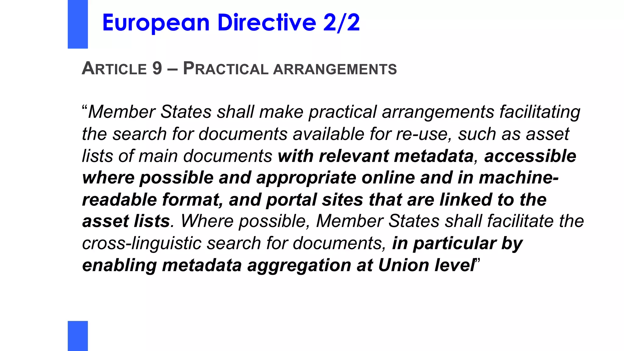 European Directive 2/2
ARTICLE 9 – PRACTICAL ARRANGEMENTS
“Member States shall make practical arrangements facilitating
the search for documents available for re-use, such as asset
lists of main documents with relevant metadata, accessible
where possible and appropriate online and in machine-
readable format, and portal sites that are linked to the
asset lists. Where possible, Member States shall facilitate the
cross-linguistic search for documents, in particular by
enabling metadata aggregation at Union level”
 