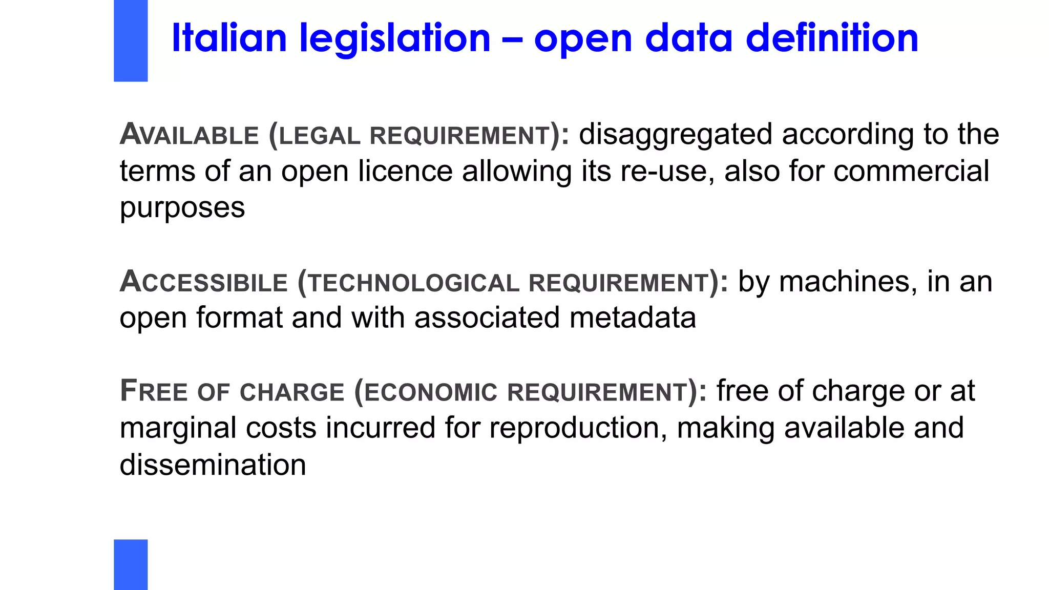 Italian legislation – open data definition
AVAILABLE (LEGAL REQUIREMENT): disaggregated according to the
terms of an open licence allowing its re-use, also for commercial
purposes
ACCESSIBILE (TECHNOLOGICAL REQUIREMENT): by machines, in an
open format and with associated metadata
FREE OF CHARGE (ECONOMIC REQUIREMENT): free of charge or at
marginal costs incurred for reproduction, making available and
dissemination
 