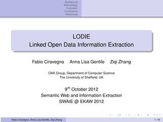 Background
                                                 Methodology
                                                   Evaluation
                                                 Conclusions
                                                  References




                               LODIE
                Linked Open Data Information Extraction

                  Fabio Ciravegna                     Anna Lisa Gentile   Ziqi Zhang

                                 OAK Group, Department of Computer Science
                                       The University of Shefﬁeld, UK


                                    9th October 2012
                          Semantic Web and Information Extraction
                                  SWAIE @ EKAW 2012



Fabio Ciravegna, Anna Lisa Gentile, Ziqi Zhang                                         1 / 19
 