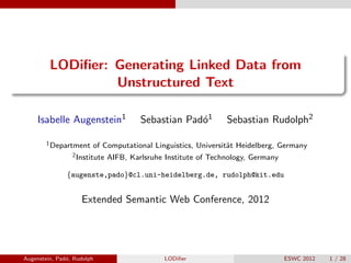LODiﬁer: Generating Linked Data from
Unstructured Text
Isabelle Augenstein1 Sebastian Pad´o1 Sebastian Rudolph2
1Department of Computational Linguistics, Universit¨at Heidelberg, Germany
2Institute AIFB, Karlsruhe Institute of Technology, Germany
{augenste,pado}@cl.uni-heidelberg.de, rudolph@kit.edu
Extended Semantic Web Conference, 2012
Augenstein, Pad´o, Rudolph LODiﬁer ESWC 2012 1 / 28
 