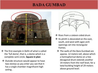 BADA GUMBAD 
4m 
4 m 
27 m 
 The first example in Delhi of what is called 
the ‘full dome’, that is, a dome which is a 
complete semi circle. Square in plan 
 Rises from a sixteen-sided drum 
 Outside structure would appear to have 
two storeys as you enter you see that it 
has a single chamber magnificent high 
ceiling . 
 Its plinth is decorated on the east, 
south, and west with ogee arch 
openings set into rectangular 
frames. 
 The walls of the Bara Gumbad are 
approx. 12 meters tall, above which 
a hemispherical dome on a hex 
decagonal drum extends another 
14 meters from the roof level, for a 
total building height of 29 meters 
above ground level. 
 