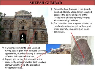 SHEESH GUMBAD 
 Facing the Bara Gumbad is the Sheesh 
Gumbad, literally ‘glass dome’, so called 
because the dome and parts of the 
facade were once completely covered 
with coloured glazed tiles. 
 The transition from a square plan to the 
circular dome is achieved by the use of 
broad squinches supported on stone 
pendetives. 
 It was made similar to Bara Gumbad 
having square plan with a double-storeyed 
appearance, but this building is somewhat 
different in its ornamentation. 
 Topped with octagonal minarets in the 
corners, the exterior divides itself into two 
storeys with the help of a projecting 
horizontal cornice. 
 