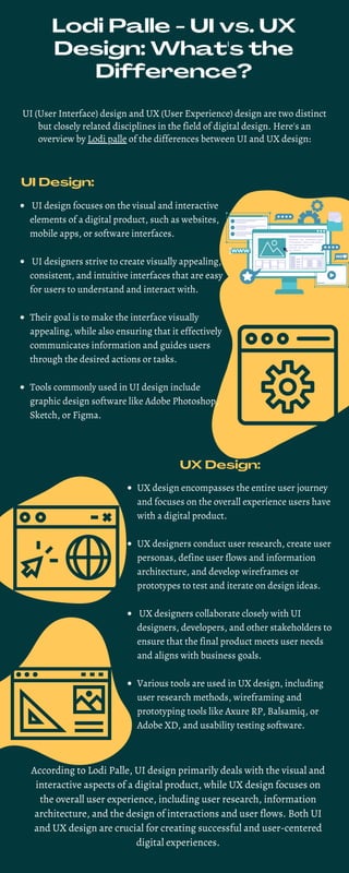Lodi Palle - UI vs. UX
Design: What's the
Difference?
UI (User Interface) design and UX (User Experience) design are two distinct
but closely related disciplines in the field of digital design. Here's an
overview by Lodi palle of the differences between UI and UX design:
UI Design:
UI design focuses on the visual and interactive
elements of a digital product, such as websites,
mobile apps, or software interfaces.
UI designers strive to create visually appealing,
consistent, and intuitive interfaces that are easy
for users to understand and interact with.
Their goal is to make the interface visually
appealing, while also ensuring that it effectively
communicates information and guides users
through the desired actions or tasks.
Tools commonly used in UI design include
graphic design software like Adobe Photoshop,
Sketch, or Figma.
UX Design:
UX design encompasses the entire user journey
and focuses on the overall experience users have
with a digital product.
UX designers conduct user research, create user
personas, define user flows and information
architecture, and develop wireframes or
prototypes to test and iterate on design ideas.
UX designers collaborate closely with UI
designers, developers, and other stakeholders to
ensure that the final product meets user needs
and aligns with business goals.
Various tools are used in UX design, including
user research methods, wireframing and
prototyping tools like Axure RP, Balsamiq, or
Adobe XD, and usability testing software.
According to Lodi Palle, UI design primarily deals with the visual and
interactive aspects of a digital product, while UX design focuses on
the overall user experience, including user research, information
architecture, and the design of interactions and user flows. Both UI
and UX design are crucial for creating successful and user-centered
digital experiences.
 