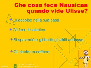 06/05/13
II A - a.s. 2012-2013
prof. Francesca Di Fenza18
Che cosa fece Nausicaa
quando vide Ulisse?
 Gli diede un ceffone
 Lo accolse nella sua casa
 Gli fece il solletico
 Si spaventò e gli buttò gli abiti addosso
 