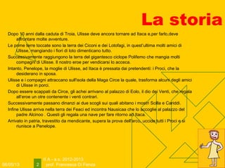 06/05/13
II A - a.s. 2012-2013
prof. Francesca Di Fenza2
La storia
Dopo 10 anni dalla caduta di Troia, Ulisse deve ancora tornare ad Itaca e,per farlo,deve
affrontare molte avventure.
Le prime terre toccate sono la terra dei Ciconi e dei Lotofagi, in quest’ultima molti amici di
Ulisse, mangiando i fiori di loto dimenticano tutto.
Successivamente raggiungono la terra del gigantesco ciclope Polifemo che mangia molti
compagni di Ulisse. Il nostro eroe per vendicarsi lo acceca.
Intanto, Penelope, la moglie di Ulisse, ad Itaca è pressata dai pretendenti: i Proci, che la
desiderano in sposa.
Ulisse e i compagni attraccano sull'isola della Maga Circe la quale, trasforma alcuni degli amici
di Ulisse in porci.
Dopo essere scappati da Circe, gli achei arrivano al palazzo di Eolo, il dio dei Venti, che regala
all‘eroe un otre contenente i venti contrari.
Successivamente passano dinanzi ai due scogli sui quali abitano i mostri Scilla e Cariddi.
Infine Ulisse arriva nella terra dei Feaci ed incontra Nausicaa che lo accoglie al palazzo del
padre Alcinoo . Questi gli regala una nave per fare ritorno ad Itaca.
Arrivato in patria, travestito da mendicante, supera la prova dell'arco, uccide tutti i Proci e si
riunisce a Penelope.
 