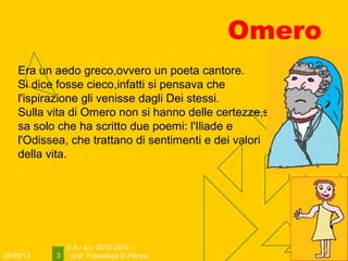 06/05/13
II A - a.s. 2012-2013
prof. Francesca Di Fenza3
Omero
Era un aedo greco,ovvero un poeta cantore.
Si dice fosse cieco,infatti si pensava che
l'ispirazione gli venisse dagli Dei stessi.
Sulla vita di Omero non si hanno delle certezze,si
sa solo che ha scritto due poemi: l'Iliade e
l'Odissea, che trattano di sentimenti e dei valori
della vita.
 