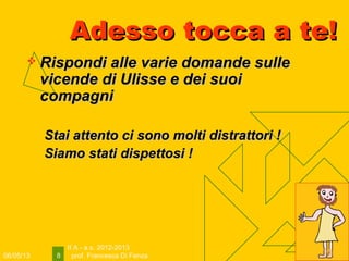 06/05/13
II A - a.s. 2012-2013
prof. Francesca Di Fenza8
Adesso tocca a te!Adesso tocca a te!
 Rispondi alle varie domande sulleRispondi alle varie domande sulle
vicende di Ulisse e dei suoivicende di Ulisse e dei suoi
compagnicompagni
Stai attento ci sono molti distrattori !Stai attento ci sono molti distrattori !
Siamo stati dispettosi !Siamo stati dispettosi !
 